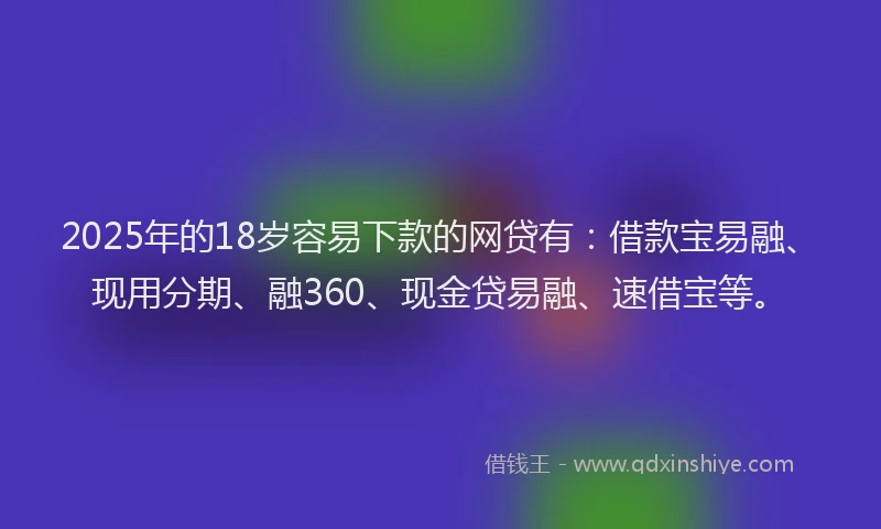 2025年的18岁容易下款的网贷有：借款宝易融、现用分期、融360、现金贷易融、速借宝等。