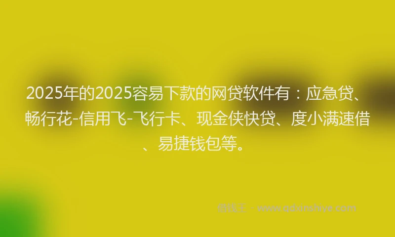 2025年的2025容易下款的网贷软件有：应急贷、畅行花-信用飞-飞行卡、现金侠快贷、度小满速借、易捷钱包等。