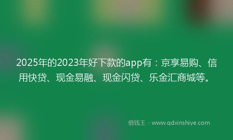 2025年的2023年好下款的app有：京享易购、信用快贷、现金易融、现金闪贷、乐金汇商城等。