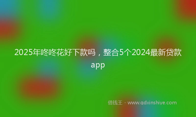 2025年咚咚花好下款吗，整合5个2024最新贷款app