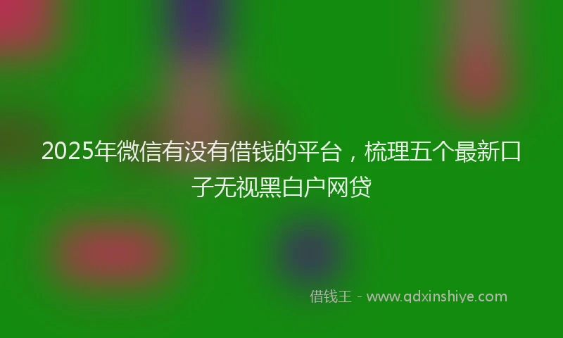 2025年微信有没有借钱的平台，梳理五个最新口子无视黑白户网贷