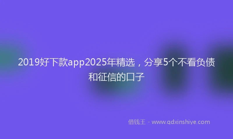2019好下款app2025年精选，分享5个不看负债和征信的口子