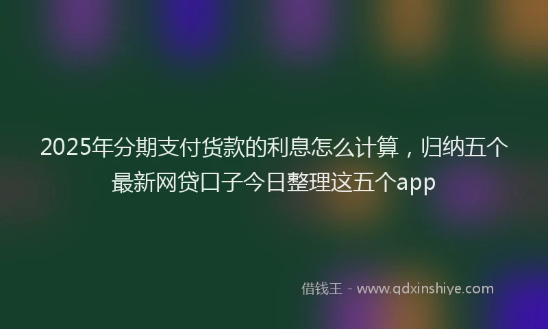 2025年分期支付货款的利息怎么计算，归纳五个最新网贷口子今日整理这五个app