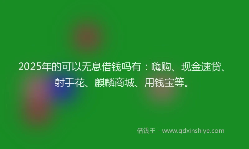2025年的可以无息借钱吗有：嗨购、现金速贷、射手花、麒麟商城、用钱宝等。