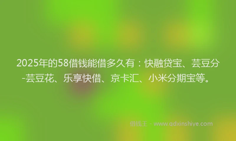 2025年的58借钱能借多久有：快融贷宝、芸豆分-芸豆花、乐享快借、京卡汇、小米分期宝等。