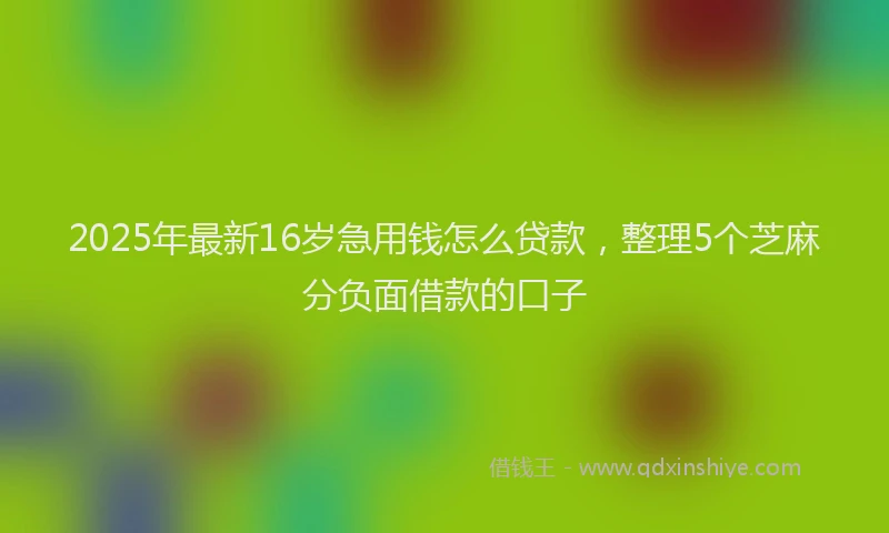 2025年最新16岁急用钱怎么贷款，整理5个芝麻分负面借款的口子