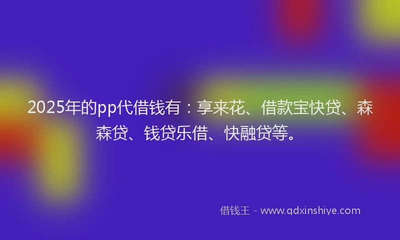 2025年的pp代借钱有：享来花、借款宝快贷、森森贷、钱贷乐借、快融贷等。