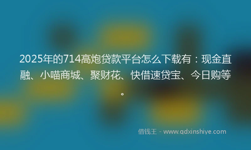2025年的714高炮贷款平台怎么下载有：现金直融、小喵商城、聚财花、快借速贷宝、今日购等。
