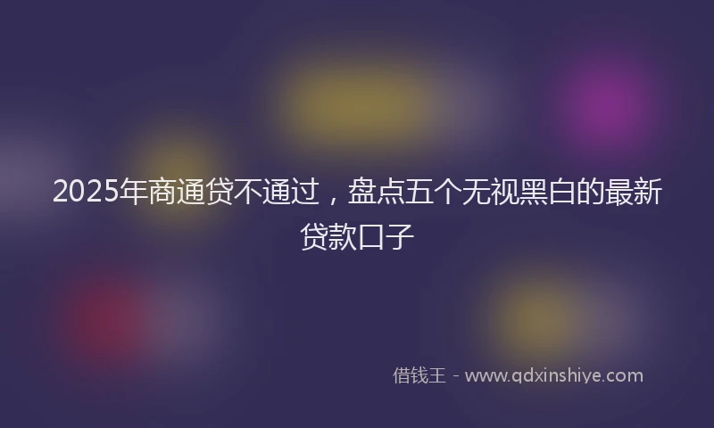 2025年商通贷不通过，盘点五个无视黑白的最新贷款口子