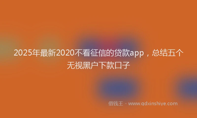 2025年最新2020不看征信的贷款app，总结五个无视黑户下款口子