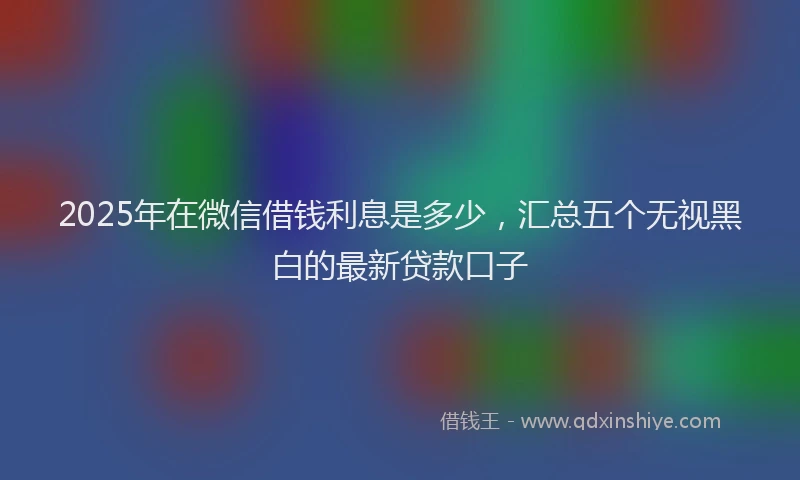 2025年在微信借钱利息是多少，汇总五个无视黑白的最新贷款口子
