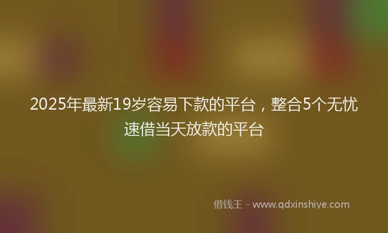 2025年最新19岁容易下款的平台，整合5个无忧速借当天放款的平台