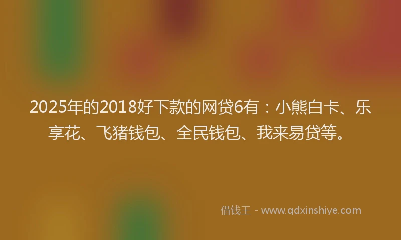 2025年的2018好下款的网贷6有：小熊白卡、乐享花、飞猪钱包、全民钱包、我来易贷等。