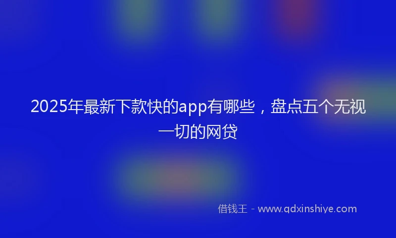2025年最新下款快的app有哪些，盘点五个无视一切的网贷