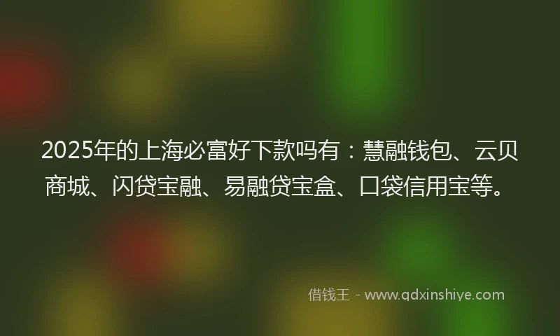 2025年的上海必富好下款吗有：慧融钱包、云贝商城、闪贷宝融、易融贷宝盒、口袋信用宝等。