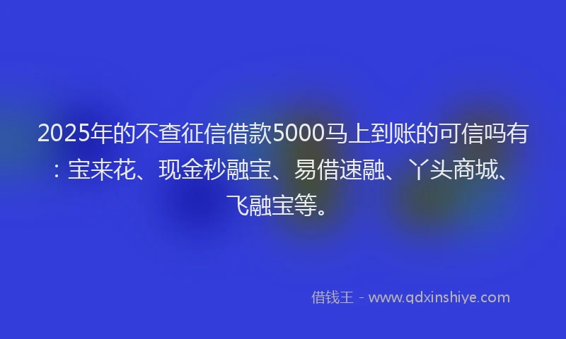 2025年的不查征信借款5000马上到账的可信吗有：宝来花、现金秒融宝、易借速融、丫头商城、飞融宝等。