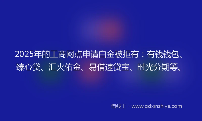 2025年的工商网点申请白金被拒有：有钱钱包、臻心贷、汇火佑金、易借速贷宝、时光分期等。