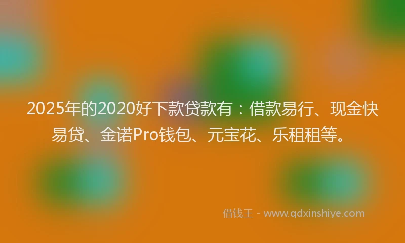 2025年的2020好下款贷款有：借款易行、现金快易贷、金诺Pro钱包、元宝花、乐租租等。