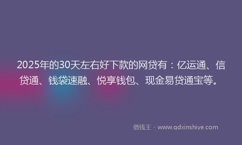 2025年的30天左右好下款的网贷有：亿运通、信贷通、钱袋速融、悦享钱包、现金易贷通宝等。
