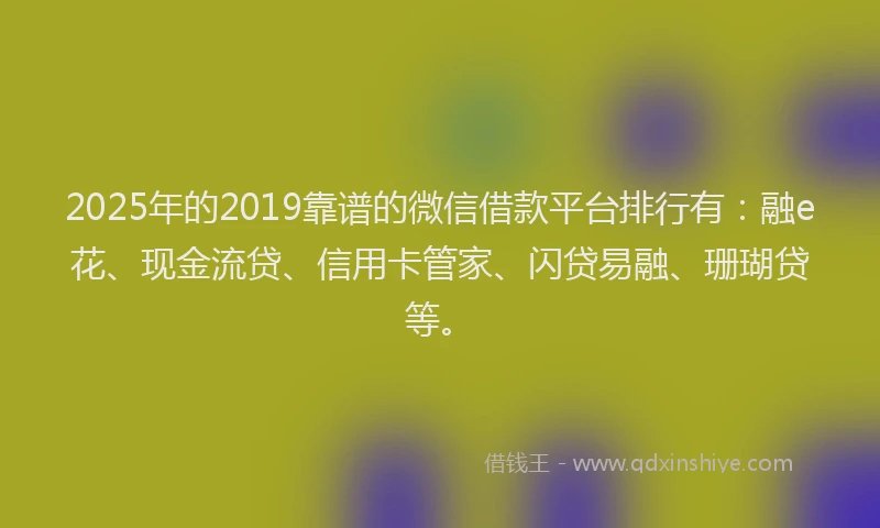 2025年的2019靠谱的微信借款平台排行有：融e花、现金流贷、信用卡管家、闪贷易融、珊瑚贷等。