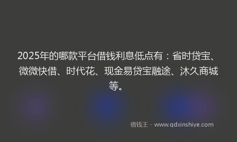 2025年的哪款平台借钱利息低点有：省时贷宝、微微快借、时代花、现金易贷宝融途、沐久商城等。
