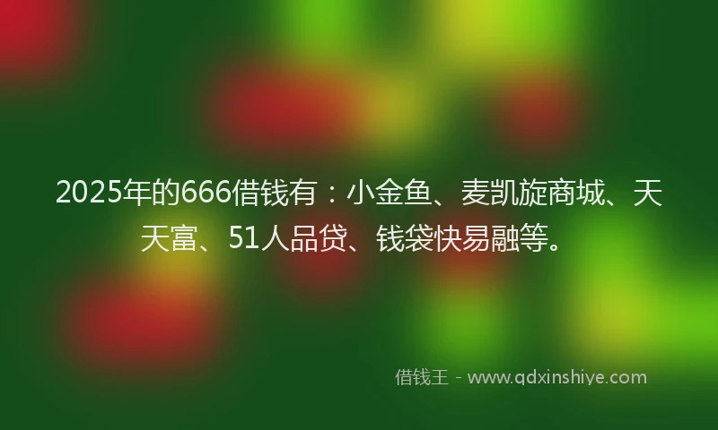 2025年的666借钱有：小金鱼、麦凯旋商城、天天富、51人品贷、钱袋快易融等。
