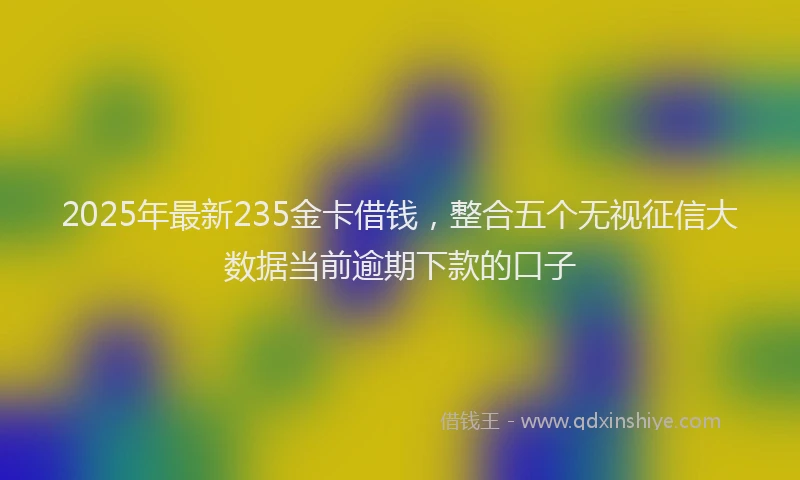 2025年最新235金卡借钱，整合五个无视征信大数据当前逾期下款的口子