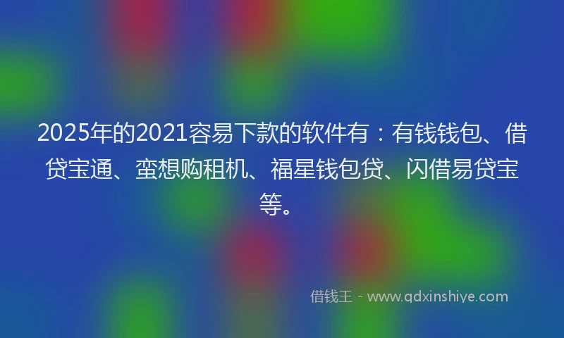 2025年的2021容易下款的软件有：有钱钱包、借贷宝通、蛮想购租机、福星钱包贷、闪借易贷宝等。