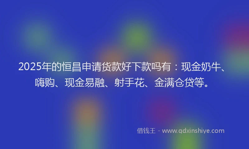 2025年的恒昌申请货款好下款吗有：现金奶牛、嗨购、现金易融、射手花、金满仓贷等。