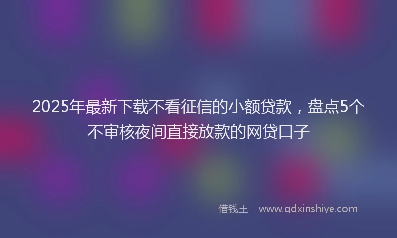 2025年最新下载不看征信的小额贷款，盘点5个不审核夜间直接放款的网贷口子