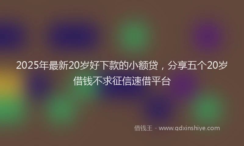 2025年最新20岁好下款的小额贷，分享五个20岁借钱不求征信速借平台