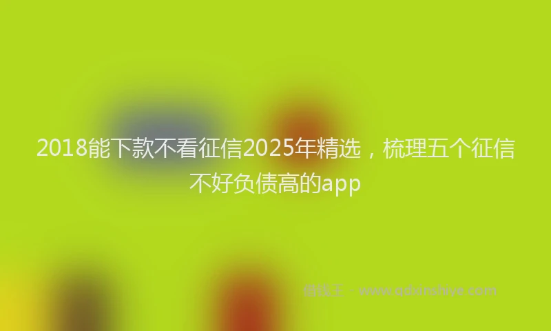 2018能下款不看征信2025年精选，梳理五个征信不好负债高的app