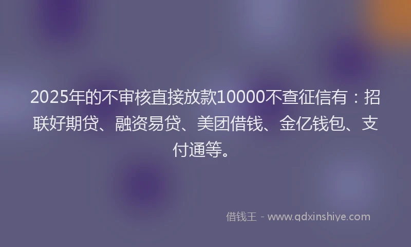 2025年的不审核直接放款10000不查征信有：招联好期贷、融资易贷、美团借钱、金亿钱包、支付通等。