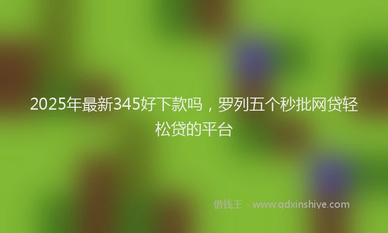 2025年最新345好下款吗，罗列五个秒批网贷轻松贷的平台