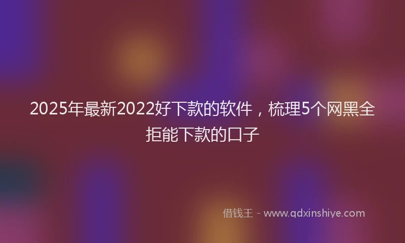 2025年最新2022好下款的软件，梳理5个网黑全拒能下款的口子