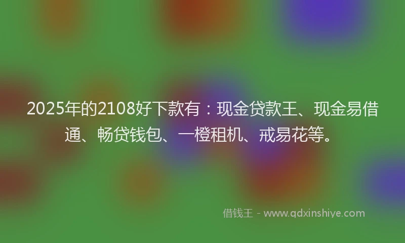 2025年的2108好下款有：现金贷款王、现金易借通、畅贷钱包、一橙租机、戒易花等。