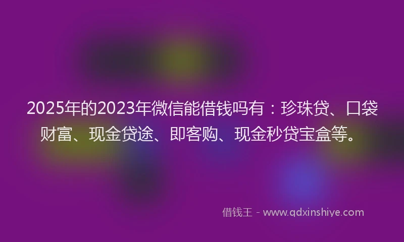 2025年的2023年微信能借钱吗有:珍珠贷、口袋财富、现金贷途、即客购、现金秒贷宝盒等。