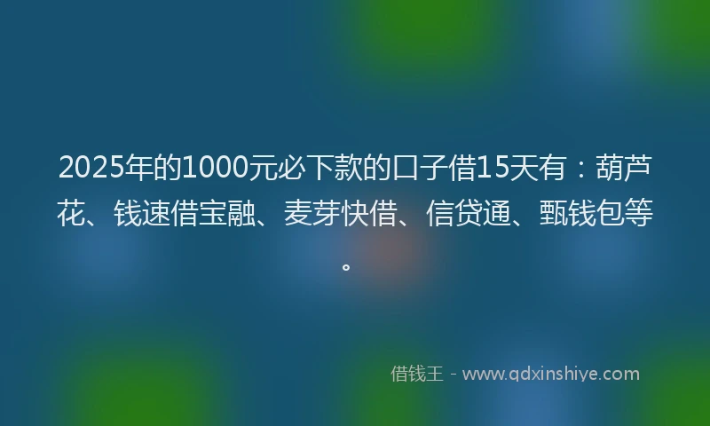2025年的1000元必下款的口子借15天有：葫芦花、钱速借宝融、麦芽快借、信贷通、甄钱包等。