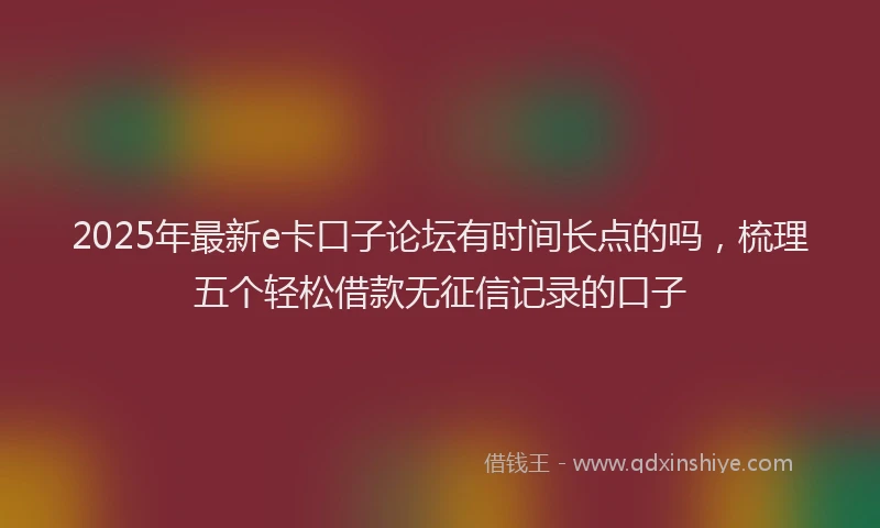 2025年最新e卡口子论坛有时间长点的吗，梳理五个轻松借款无征信记录的口子
