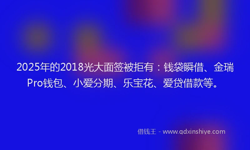 2025年的2018光大面签被拒有：钱袋瞬借、金瑞Pro钱包、小爱分期、乐宝花、爱贷借款等。