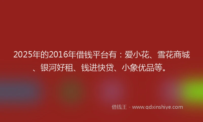 2025年的2016年借钱平台有：爱小花、雪花商城、银河好租、钱进快贷、小象优品等。