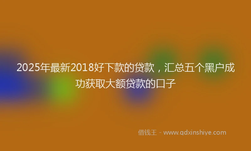 2025年最新2018好下款的贷款，汇总五个黑户成功获取大额贷款的口子