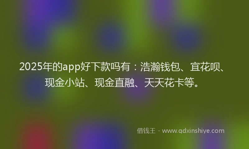 2025年的app好下款吗有：浩瀚钱包、宜花呗、现金小站、现金直融、天天花卡等。