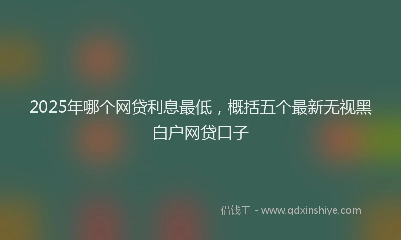 2025年哪个网贷利息最低，概括五个最新无视黑白户网贷口子