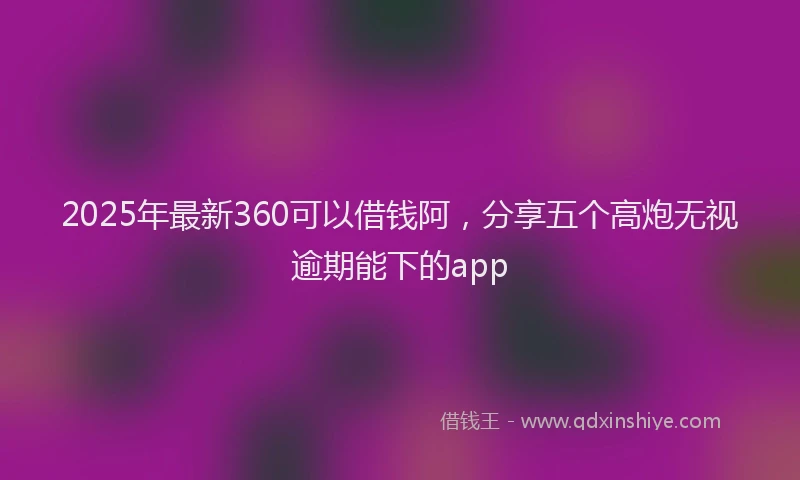 2025年最新360可以借钱阿，分享五个高炮无视逾期能下的app