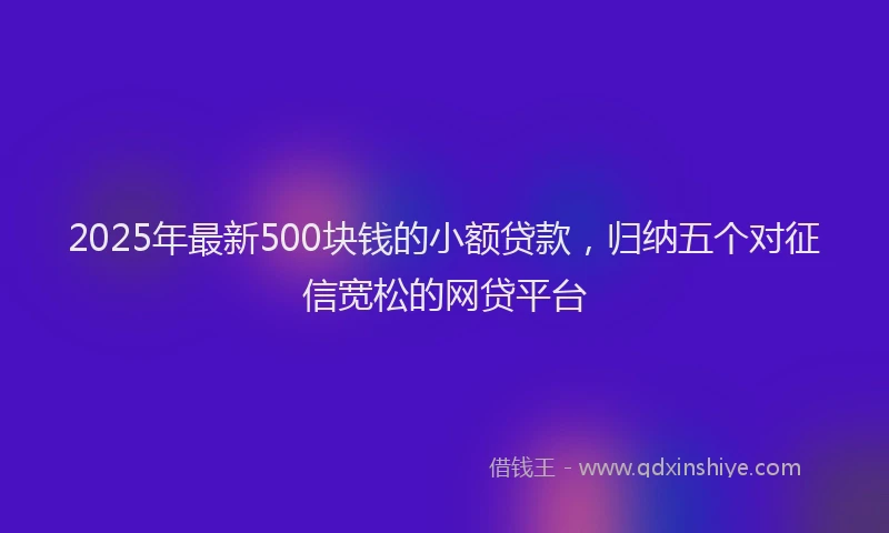 2025年最新500块钱的小额贷款，归纳五个对征信宽松的网贷平台