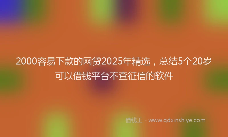 2000容易下款的网贷2025年精选，总结5个20岁可以借钱平台不查征信的软件