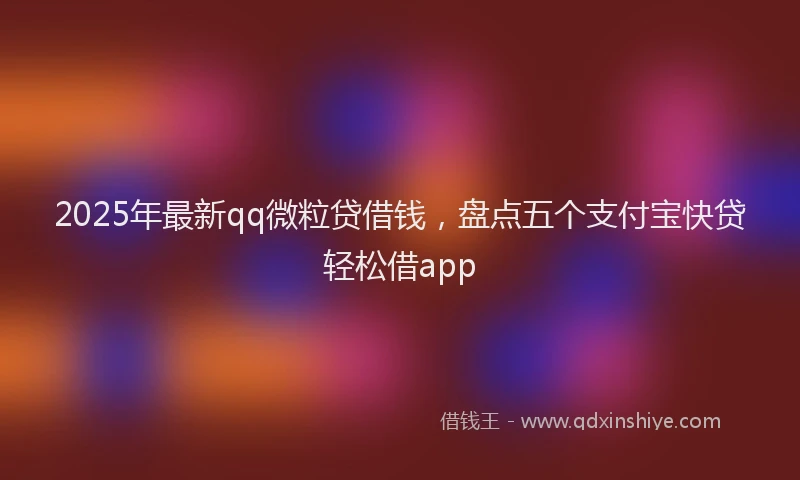 2025年最新qq微粒贷借钱，盘点五个支付宝快贷轻松借app