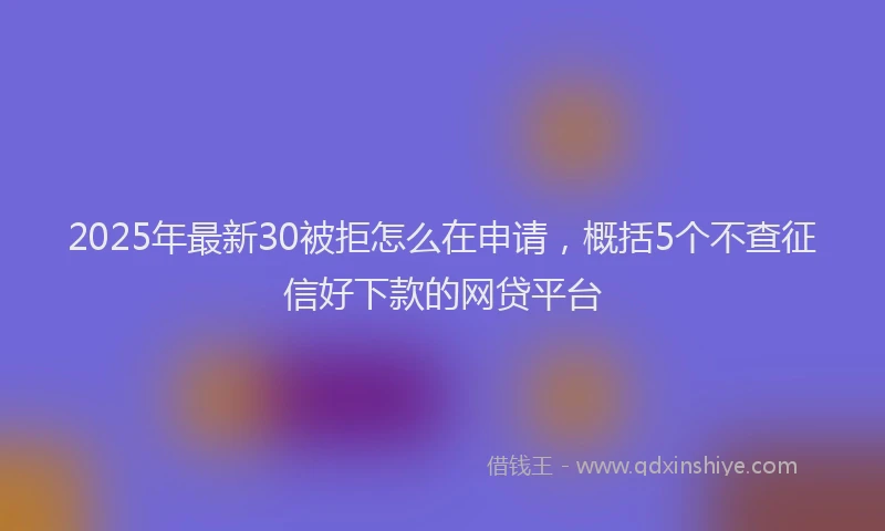 2025年最新30被拒怎么在申请，概括5个不查征信好下款的网贷平台