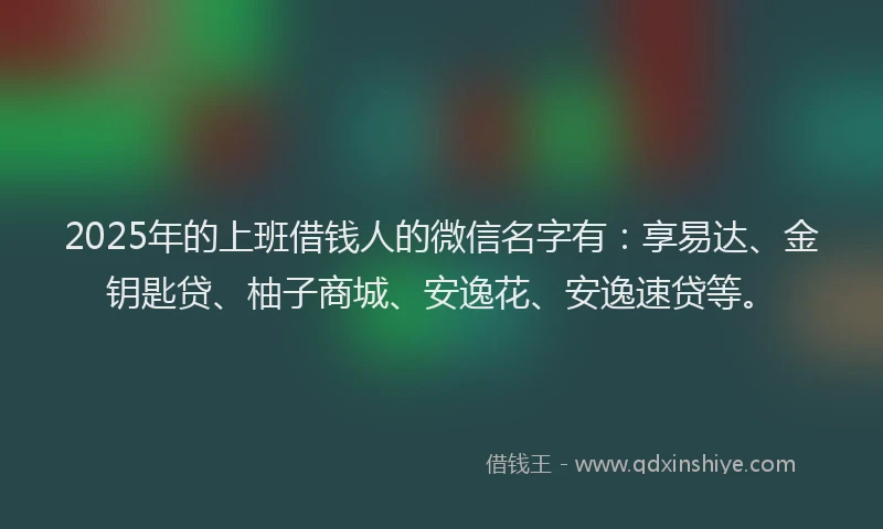 2025年的上班借钱人的微信名字有：享易达、金钥匙贷、柚子商城、安逸花、安逸速贷等。